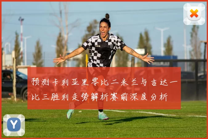 预测卡利亚里零比二米兰与吉达一比三胜利走势解析赛前深度分析